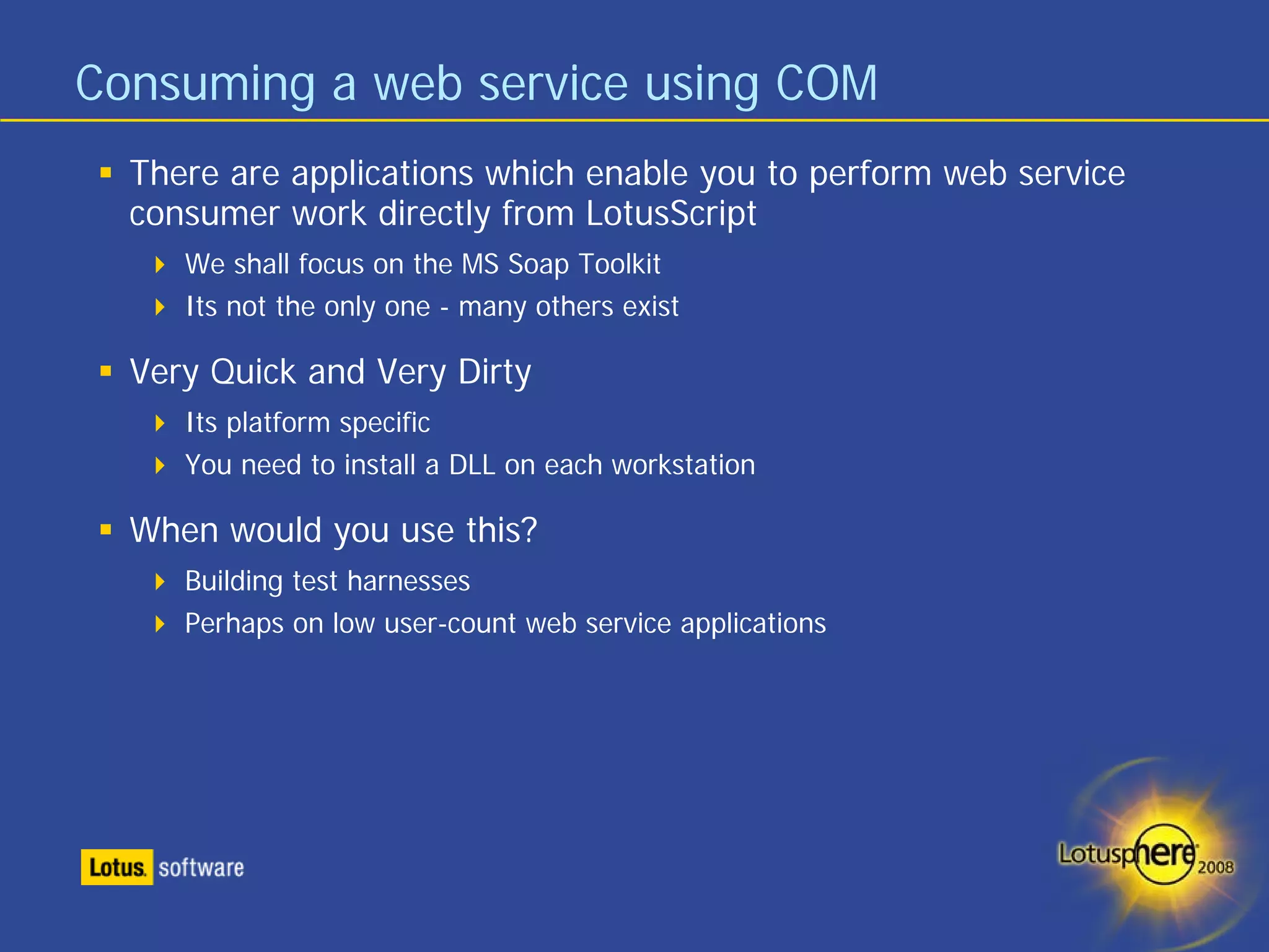 Consuming a web service using COM
  There are applications which enable you to perform web service
  consumer work directly from LotusScript
     We shall focus on the MS Soap Toolkit
     Its not the only one - many others exist

  Very Quick and Very Dirty
     Its platform specific
     You need to install a DLL on each workstation

  When would you use this?
     Building test harnesses
     Perhaps on low user-count web service applications
 
