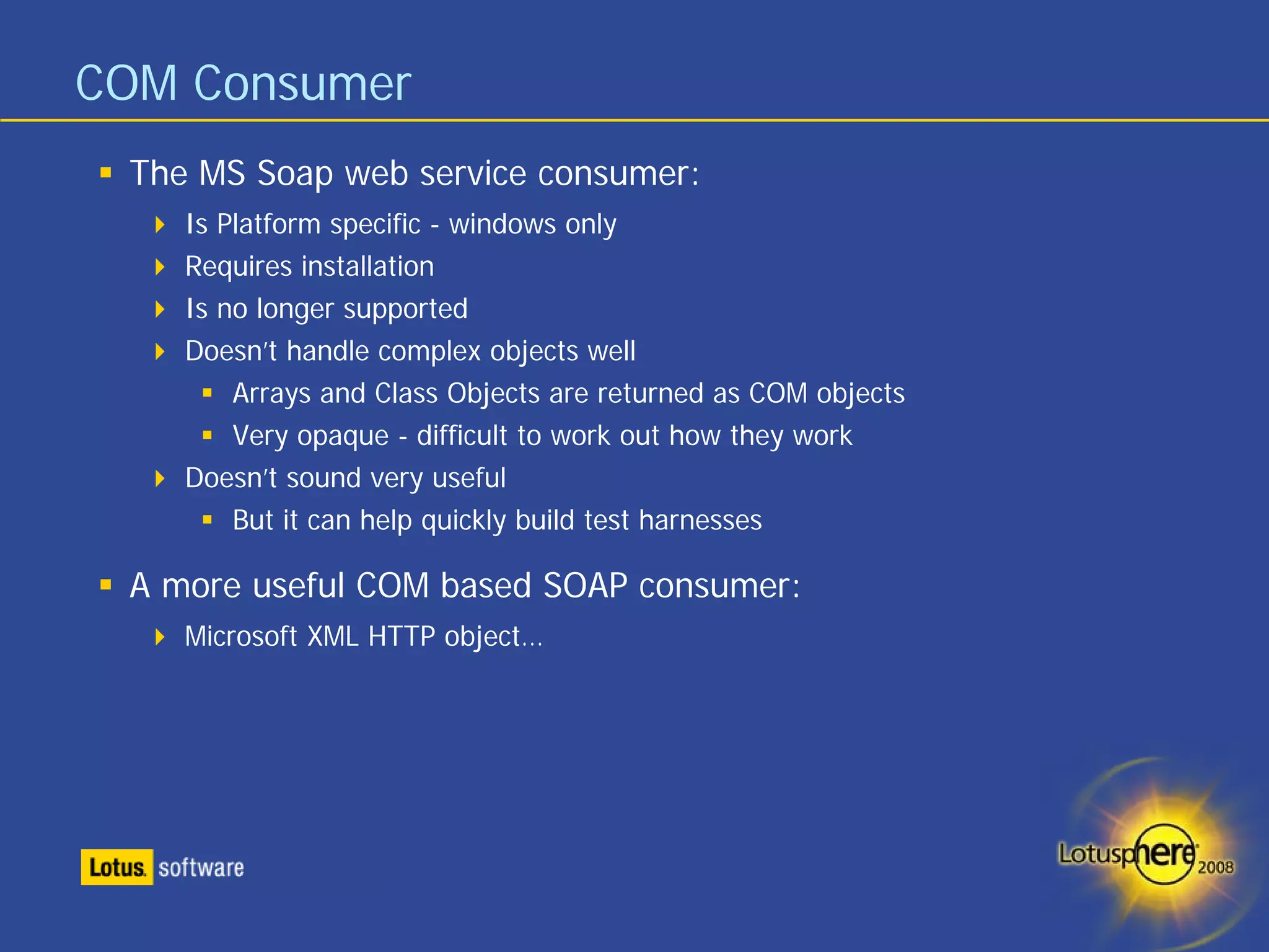 COM Consumer
 The MS Soap web service consumer:
    Is Platform specific - windows only
    Requires installation
    Is no longer supported
    Doesn’t handle complex objects well
        Arrays and Class Objects are returned as COM objects
        Very opaque - difficult to work out how they work
    Doesn’t sound very useful
        But it can help quickly build test harnesses

 A more useful COM based SOAP consumer:
    Microsoft XML HTTP object…
 