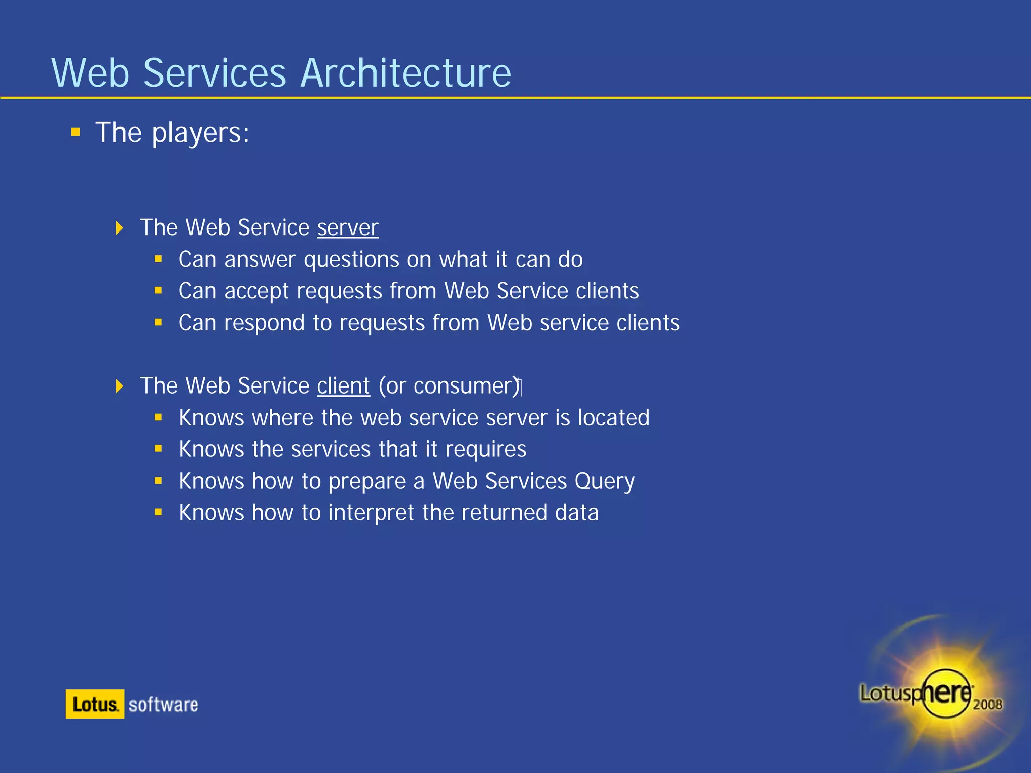 Web Services Architecture
  The players:


     The Web Service server
        Can answer questions on what it can do
        Can accept requests from Web Service clients
        Can respond to requests from Web service clients

     The Web Service client (or consumer)‫‏‬
        Knows where the web service server is located
        Knows the services that it requires
        Knows how to prepare a Web Services Query
        Knows how to interpret the returned data
 