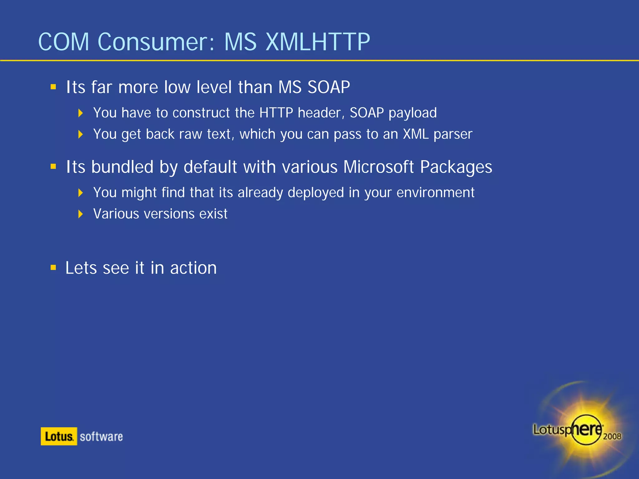 COM Consumer: MS XMLHTTP
 Its far more low level than MS SOAP
    You have to construct the HTTP header, SOAP payload
    You get back raw text, which you can pass to an XML parser

 Its bundled by default with various Microsoft Packages
    You might find that its already deployed in your environment
    Various versions exist


 Lets see it in action
 