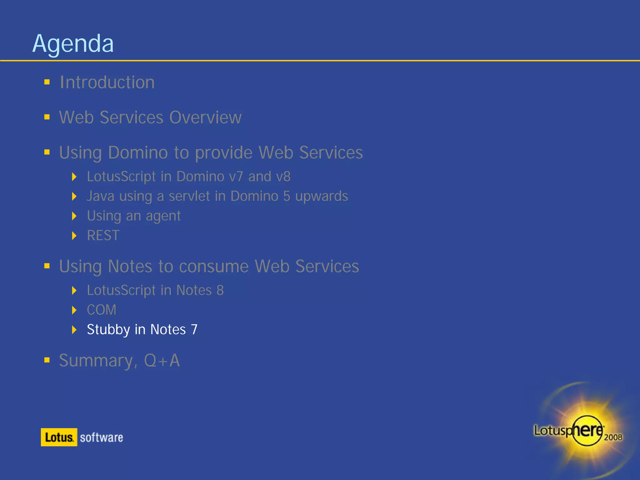 Agenda
 Introduction
 Web Services Overview
 Using Domino to provide Web Services
    LotusScript in Domino v7 and v8
    Java using a servlet in Domino 5 upwards
    Using an agent
    REST

 Using Notes to consume Web Services
    LotusScript in Notes 8
    COM
    Stubby in Notes 7

 Summary, Q+A
 