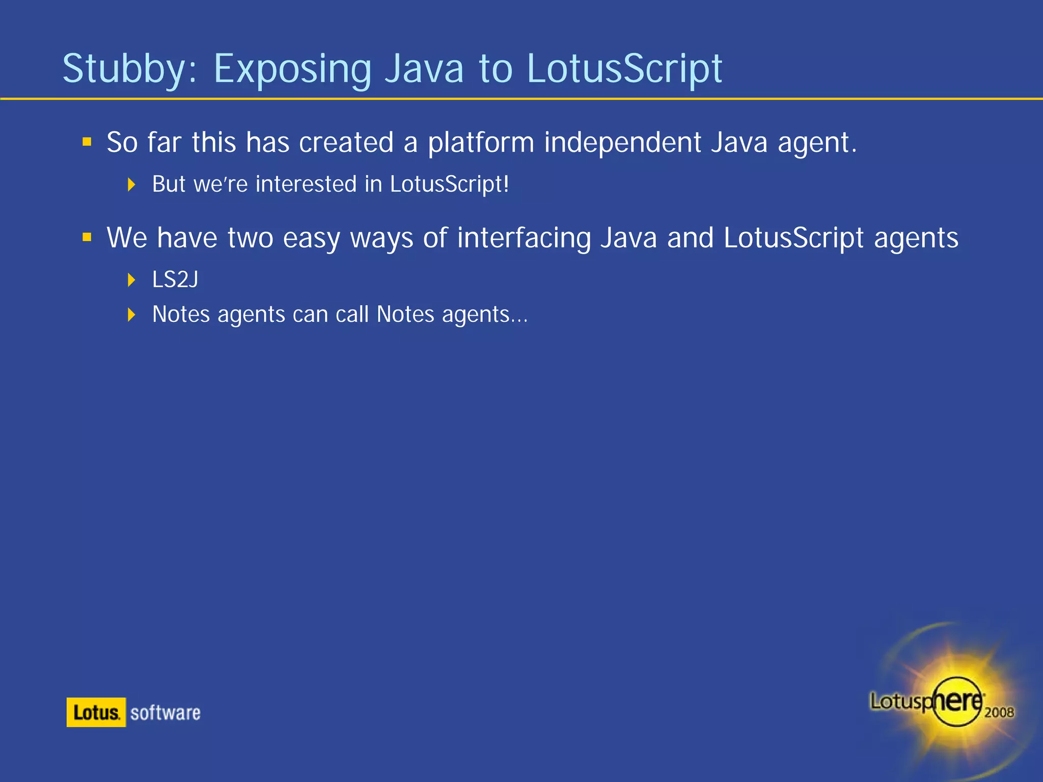 Stubby: Exposing Java to LotusScript
  So far this has created a platform independent Java agent.
     But we’re interested in LotusScript!

  We have two easy ways of interfacing Java and LotusScript agents
     LS2J
     Notes agents can call Notes agents…
 
