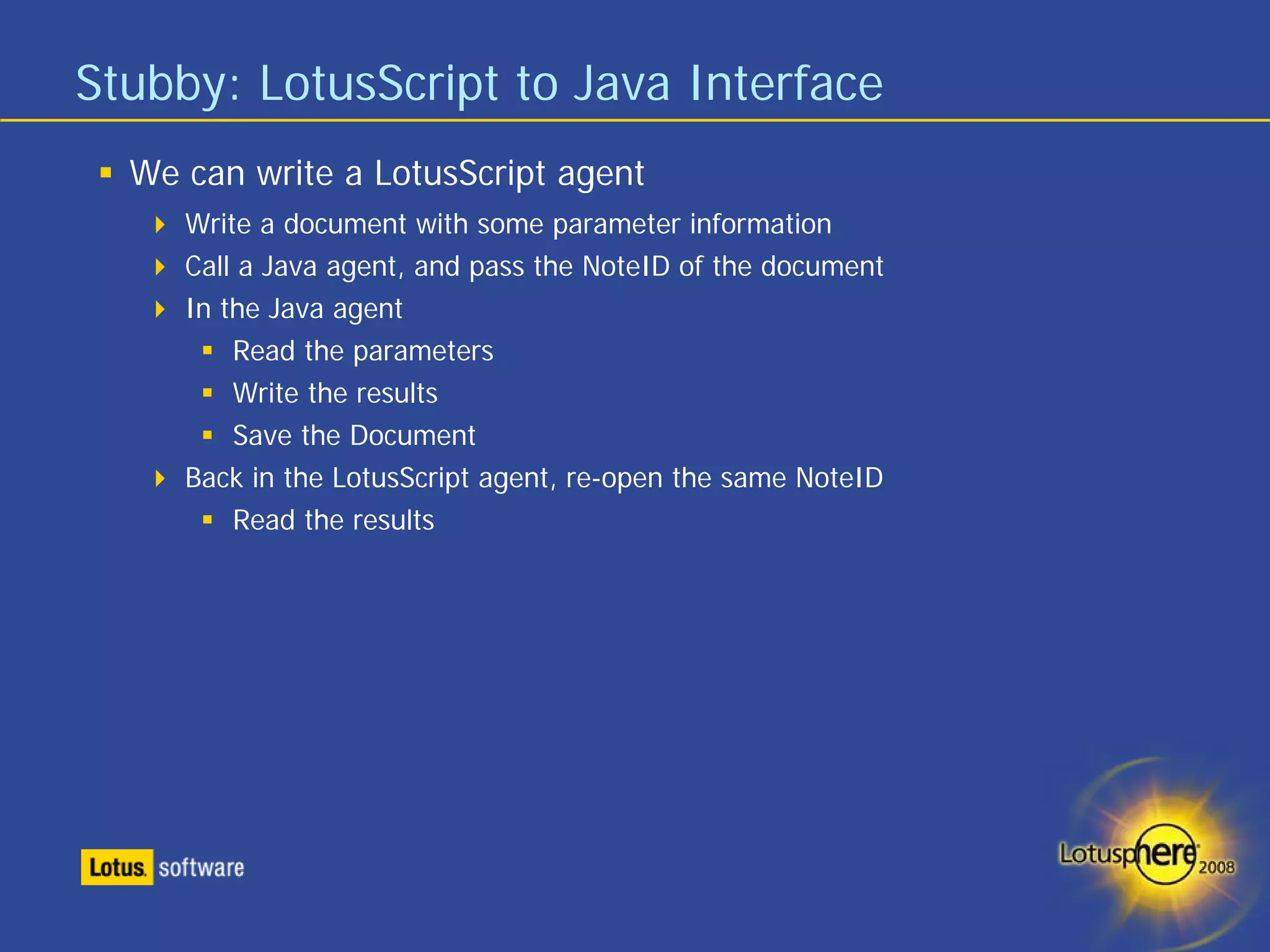 Stubby: LotusScript to Java Interface
  We can write a LotusScript agent
     Write a document with some parameter information
     Call a Java agent, and pass the NoteID of the document
     In the Java agent
         Read the parameters
         Write the results
         Save the Document
     Back in the LotusScript agent, re-open the same NoteID
         Read the results
 