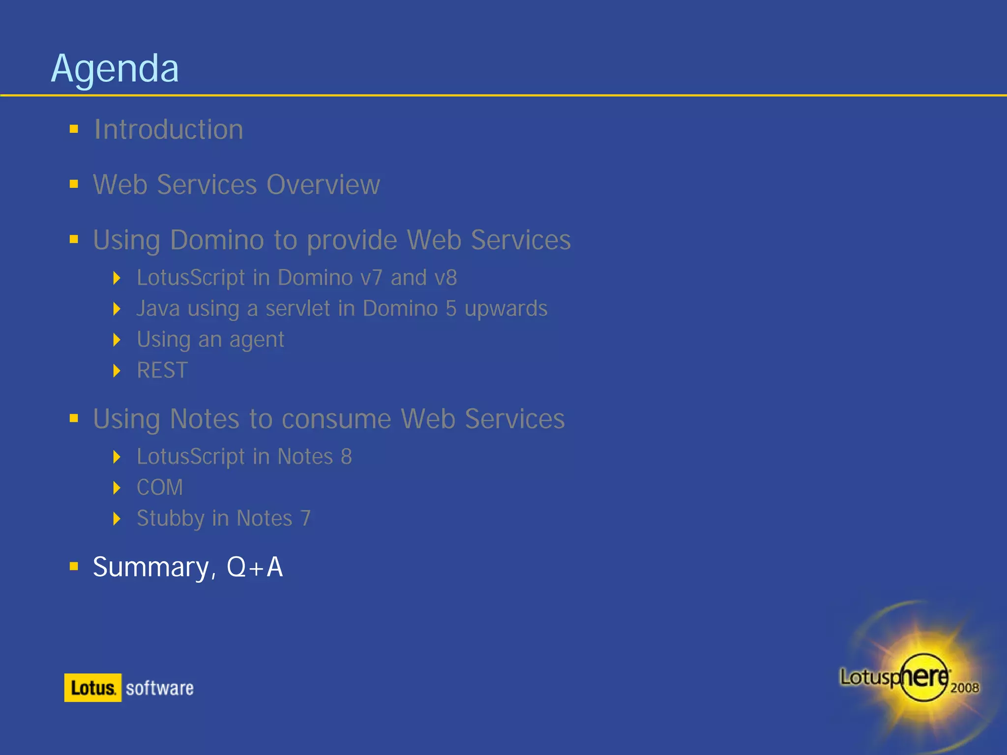 Agenda
 Introduction
 Web Services Overview
 Using Domino to provide Web Services
    LotusScript in Domino v7 and v8
    Java using a servlet in Domino 5 upwards
    Using an agent
    REST

 Using Notes to consume Web Services
    LotusScript in Notes 8
    COM
    Stubby in Notes 7

 Summary, Q+A
 