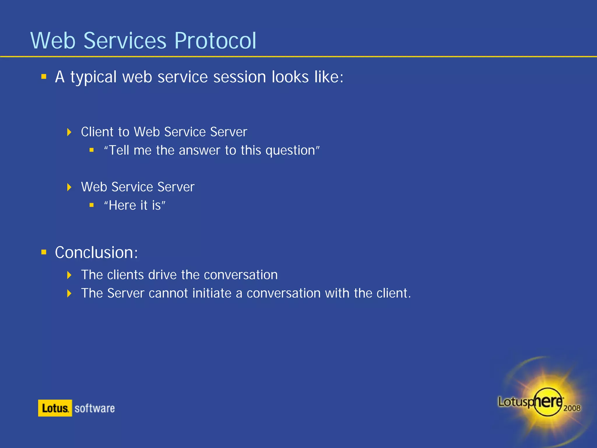 Web Services Protocol
  A typical web service session looks like:


     Client to Web Service Server
         “Tell me the answer to this question”

     Web Service Server
       “Here it is”


  Conclusion:
     The clients drive the conversation
     The Server cannot initiate a conversation with the client.
 