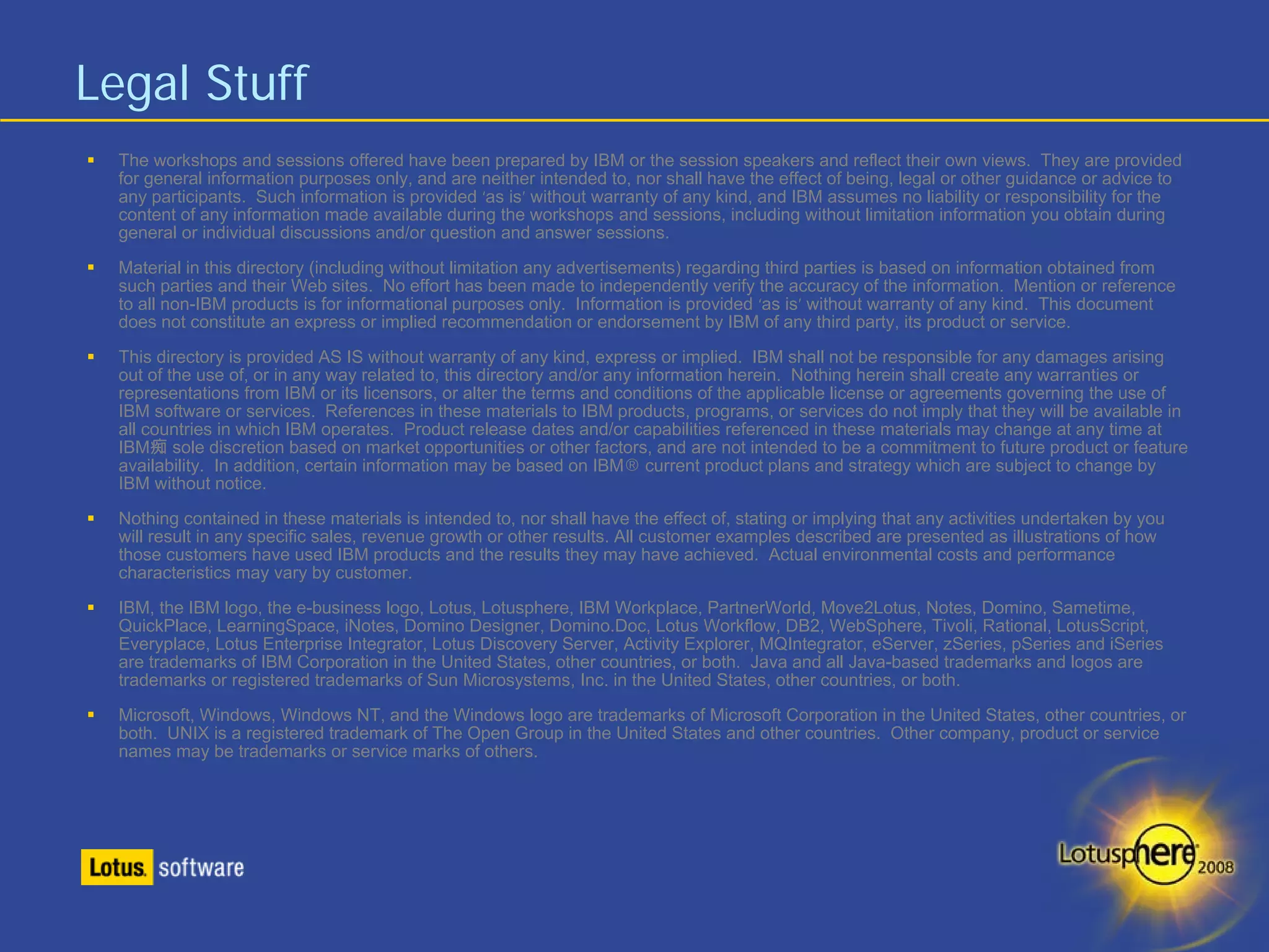 Legal Stuff
  The workshops and sessions offered have been prepared by IBM or the session speakers and reflect their own views. They are provided
  for general information purposes only, and are neither intended to, nor shall have the effect of being, legal or other guidance or advice to
  any participants. Such information is provided ‘as is’ without warranty of any kind, and IBM assumes no liability or responsibility for the
  content of any information made available during the workshops and sessions, including without limitation information you obtain during
  general or individual discussions and/or question and answer sessions.
  Material in this directory (including without limitation any advertisements) regarding third parties is based on information obtained from
  such parties and their Web sites. No effort has been made to independently verify the accuracy of the information. Mention or reference
  to all non-IBM products is for informational purposes only. Information is provided ‘as is’ without warranty of any kind. This document
  does not constitute an express or implied recommendation or endorsement by IBM of any third party, its product or service.
  This directory is provided AS IS without warranty of any kind, express or implied. IBM shall not be responsible for any damages arising
  out of the use of, or in any way related to, this directory and/or any information herein. Nothing herein shall create any warranties or
  representations from IBM or its licensors, or alter the terms and conditions of the applicable license or agreements governing the use of
  IBM software or services. References in these materials to IBM products, programs, or services do not imply that they will be available in
  all countries in which IBM operates. Product release dates and/or capabilities referenced in these materials may change at any time at
  IBM痴 sole discretion based on market opportunities or other factors, and are not intended to be a commitment to future product or feature
  availability. In addition, certain information may be based on IBM® current product plans and strategy which are subject to change by
  IBM without notice.
  Nothing contained in these materials is intended to, nor shall have the effect of, stating or implying that any activities undertaken by you
  will result in any specific sales, revenue growth or other results. All customer examples described are presented as illustrations of how
  those customers have used IBM products and the results they may have achieved. Actual environmental costs and performance
  characteristics may vary by customer.
  IBM, the IBM logo, the e-business logo, Lotus, Lotusphere, IBM Workplace, PartnerWorld, Move2Lotus, Notes, Domino, Sametime,
  QuickPlace, LearningSpace, iNotes, Domino Designer, Domino.Doc, Lotus Workflow, DB2, WebSphere, Tivoli, Rational, LotusScript,
  Everyplace, Lotus Enterprise Integrator, Lotus Discovery Server, Activity Explorer, MQIntegrator, eServer, zSeries, pSeries and iSeries
  are trademarks of IBM Corporation in the United States, other countries, or both. Java and all Java-based trademarks and logos are
  trademarks or registered trademarks of Sun Microsystems, Inc. in the United States, other countries, or both.
  Microsoft, Windows, Windows NT, and the Windows logo are trademarks of Microsoft Corporation in the United States, other countries, or
  both. UNIX is a registered trademark of The Open Group in the United States and other countries. Other company, product or service
  names may be trademarks or service marks of others.
 