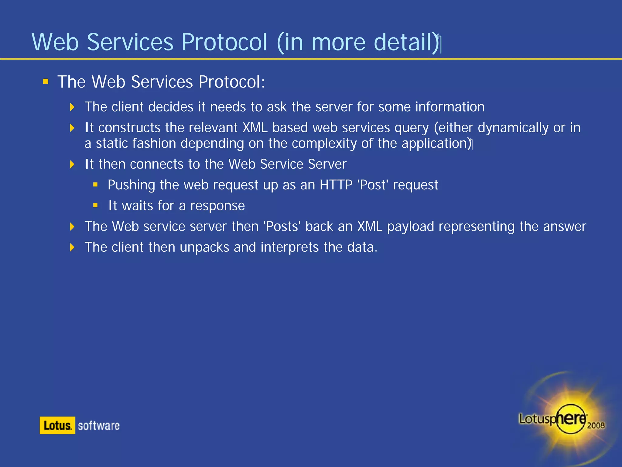 Web Services Protocol (in more detail)‫‏‬
  The Web Services Protocol:
     The client decides it needs to ask the server for some information
     It constructs the relevant XML based web services query (either dynamically or in
     a static fashion depending on the complexity of the application)‫‏‬
     It then connects to the Web Service Server
          Pushing the web request up as an HTTP 'Post' request
          It waits for a response
     The Web service server then 'Posts' back an XML payload representing the answer
     The client then unpacks and interprets the data.
 