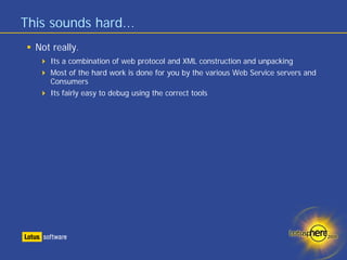 This sounds hard...
  Not really.
     Its a combination of web protocol and XML construction and unpacking
     Most of the hard work is done for you by the various Web Service servers and
     Consumers
     Its fairly easy to debug using the correct tools
 