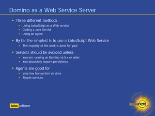 Domino as a Web Service Server
  Three different methods:
     Using LotusScript as a Web service
     Coding a Java Servlet
     Using an agent

  By far the simplest is to use a LotusScript Web Service
     The majority of the work is done for you!

  Servlets should be avoided unless
     You are running on Domino v6.5.x or older
     You absolutely require persistence

  Agents are good for
     Very low transaction services
     Simple services
 