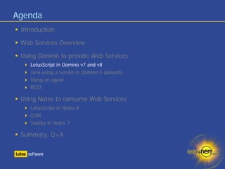 Agenda
 Introduction

 Web Services Overview

 Using Domino to provide Web Services
    LotusScript in Domino v7 and v8
    Java using a servlet in Domino 5 upwards
    Using an agent
    REST

 Using Notes to consume Web Services
    LotusScript in Notes 8
    COM
    Stubby in Notes 7

 Summary, Q+A
 