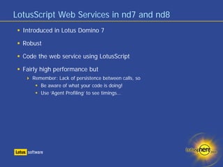 LotusScript Web Services in nd7 and nd8
  Introduced in Lotus Domino 7

  Robust

  Code the web service using LotusScript

  Fairly high performance but
     Remember: Lack of persistence between calls, so
        Be aware of what your code is doing!
        Use ‘Agent Profiling’ to see timings…
 
