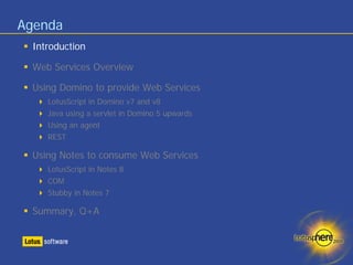 Agenda
 Introduction

 Web Services Overview

 Using Domino to provide Web Services
    LotusScript in Domino v7 and v8
    Java using a servlet in Domino 5 upwards
    Using an agent
    REST

 Using Notes to consume Web Services
    LotusScript in Notes 8
    COM
    Stubby in Notes 7

 Summary, Q+A
 