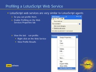 Profiling a LotusScript Web Service
  LotusScript web services are very similar to LotusScript agents
     So you can profile them.
     Enable Profiling on the Web
     Services Properties tab




     View the last run profile:
        Right click on the Web Service
        View Profile Results
 
