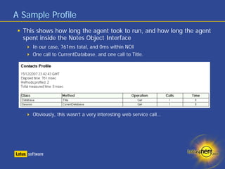 A Sample Profile
  This shows how long the agent took to run, and how long the agent
  spent inside the Notes Object Interface
     In our case, 761ms total, and 0ms within NOI
     One call to CurrentDatabase, and one call to Title.




     Obviously, this wasn’t a very interesting web service call…
 