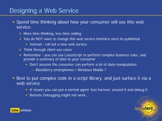 Designing a Web Service
  Spend time thinking about how your consumer will use this web
  service.
     More time thinking, less time coding
     You do NOT want to change this web service interface once its published
         Instead - roll out a new web service
     Think through client use cases
     Remember - you can use LotusScript to perform complex business rules, and
     provide a summary of data to your consumer
         Don’t assume the consumer can perform a lot of data manipulation
          – BlackBerry smartphones / Windows Mobile ?

  Best to put complex code in a script library, and just surface it via a
  web service
        It means you can put a normal agent ‘test harness’ around it and debug it
        Remote Debugging might not work…
 