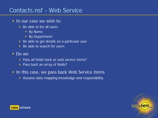 Contacts.nsf - Web Service
  In our case we wish to:
     Be able to list all users
         By Name
         By Department
     Be able to get details on a particular user
     Be able to search for users

  Do we
     Pass all fields back as web service items?
     Pass back an array of fields?

  In this case, we pass back Web Service Items
     Assume data mapping knowledge and responsibility.
 