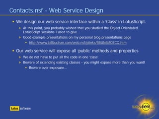 Contacts.nsf - Web Service Design
  We design our web service interface within a ‘Class’ in LotusScript.
     At this point, you probably wished that you studied the Object Orientated
     LotusScript sessions I used to give…
     Good example presentations on my personal blog presentations page
         http://www.billbuchan.com/web.nsf/plinks/BBUN6MQECQ.htm

  Our web service will expose all ‘public’ methods and properties
     We do not have to put all the code in one ‘class’
     Beware of extending existing classes - you might expose more than you want!
        Beware over-exposure…
 