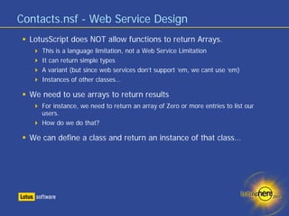 Contacts.nsf - Web Service Design
  LotusScript does NOT allow functions to return Arrays.
     This is a language limitation, not a Web Service Limitation
     It can return simple types
     A variant (but since web services don’t support ‘em, we cant use ‘em)
     Instances of other classes…

  We need to use arrays to return results
     For instance, we need to return an array of Zero or more entries to list our
     users.
     How do we do that?

  We can define a class and return an instance of that class…
 