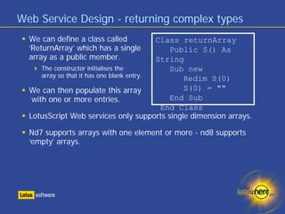 Web Service Design - returning complex types
  We can define a class called              Class returnArray
  ‘ReturnArray’ which has a single             Public S() As
  array as a public member.                 String
      The constructor initialises the          Sub new
      array so that it has one blank entry.       Redim S(0)
  We can then populate this array                 S(0) = ""
   with one or more entries.                   End Sub
                                             End Class
  LotusScript Web services only supports single dimension arrays.

  Nd7 supports arrays with one element or more - nd8 supports
  ‘empty’ arrays.
 