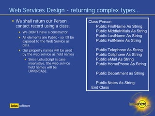 Web Services Design - returning complex types…
  We shall return our Person                 Class Person
  contact record using a class.                  Public FirstName As String
     We DON’T have a constructor                 Public MiddleInitials As String
     All elements are Public - so it’ll be       Public LastName As String
     exposed to the Web Service as               Public FullName As String
     data.
     Our property names will be used             Public Telephone As String
     by the web service as field names           Public Cellphone As String
          Since LotusScript is case              Public eMail As String
          insensitive, the web service           Public HomePhone As String
          field names will be
          UPPERCASE.
                                                 Public Department as String

                                                Public Notes As String
                                              End Class
 