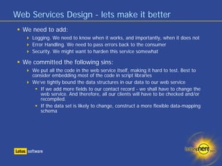 Web Services Design - lets make it better
  We need to add:
     Logging. We need to know when it works, and importantly, when it does not
     Error Handling. We need to pass errors back to the consumer
     Security. We might want to harden this service somewhat

  We committed the following sins:
     We put all the code in the web service itself, making it hard to test. Best to
     consider embedding most of the code in script libraries
     We’ve tightly bound the data structures in our data to our web service
        If we add more fields to our contact record - we shall have to change the
        web service. And therefore, all our clients will have to be checked and/or
        recompiled.
        If the data set is likely to change, construct a more flexible data-mapping
        schema
 