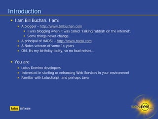 Introduction
  I am Bill Buchan. I am:
     A blogger - http://www.billbuchan.com
         I was blogging when it was called ‘Talking rubbish on the internet’.
         Some things never change.
     A principal of HADSL - http://www.hadsl.com
     A Notes veteran of some 14 years
     Old. Its my birthday today, so no loud noises...


  You are
     Lotus Domino developers
     Interested in starting or enhancing Web Services in your environment
     Familiar with LotusScript, and perhaps Java
 