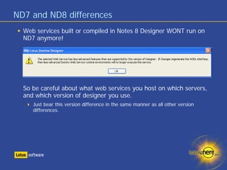 ND7 and ND8 differences
  Web services built or compiled in Notes 8 Designer WONT run on
  ND7 anymore!




  So be careful about what web services you host on which servers,
  and which version of designer you use.
     Just bear this version difference in the same manner as all other version
     differences.
 
