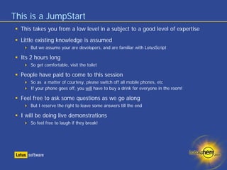 This is a JumpStart
  This takes you from a low level in a subject to a good level of expertise
  Little existing knowledge is assumed
      But we assume your are developers, and are familiar with LotusScript

  Its 2 hours long
      So get comfortable, visit the toilet

  People have paid to come to this session
      So as a matter of courtesy, please switch off all mobile phones, etc
      If your phone goes off, you will have to buy a drink for everyone in the room!

  Feel free to ask some questions as we go along
      But I reserve the right to leave some answers till the end

  I will be doing live demonstrations
      So feel free to laugh if they break!
 