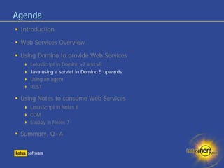 Agenda
 Introduction

 Web Services Overview

 Using Domino to provide Web Services
    LotusScript in Domino v7 and v8
    Java using a servlet in Domino 5 upwards
    Using an agent
    REST

 Using Notes to consume Web Services
    LotusScript in Notes 8
    COM
    Stubby in Notes 7

 Summary, Q+A
 
