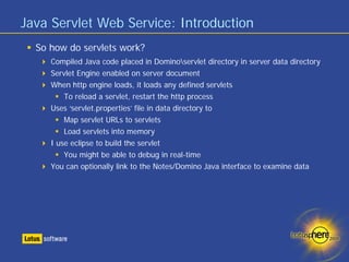Java Servlet Web Service: Introduction
  So how do servlets work?
     Compiled Java code placed in Dominoservlet directory in server data directory
     Servlet Engine enabled on server document
     When http engine loads, it loads any defined servlets
         To reload a servlet, restart the http process
     Uses ‘servlet.properties’ file in data directory to
         Map servlet URLs to servlets
         Load servlets into memory
     I use eclipse to build the servlet
         You might be able to debug in real-time
     You can optionally link to the Notes/Domino Java interface to examine data
 