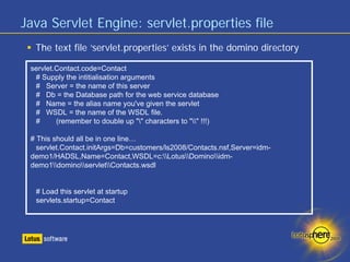 Java Servlet Engine: servlet.properties file
  The text file ‘servlet.properties’ exists in the domino directory

 servlet.Contact.code=Contact
  # Supply the intitialisation arguments
  # Server = the name of this server
  # Db = the Database path for the web service database
  # Name = the alias name you've given the servlet
  # WSDL = the name of the WSDL file.
  #      (remember to double up "" characters to "" !!!)

 # This should all be in one line…
   servlet.Contact.initArgs=Db=customers/ls2008/Contacts.nsf,Server=idm-
 demo1/HADSL,Name=Contact,WSDL=c:LotusDominoidm-
 demo1dominoservletContacts.wsdl


  # Load this servlet at startup
  servlets.startup=Contact
 