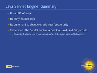 Java Servlet Engine: Summary
  It’s a LOT of work

  Its fairly normal Java

  Its quite hard to change or add new functionality

  Remember: The Servlet engine in Domino is old, and fairly crude.
     You might wish to use a more modern Servlet engine such as Websphere.
 