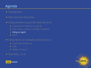 Agenda
 Introduction

 Web Services Overview

 Using Domino to provide Web Services
    LotusScript in Domino v7 and v8
    Java using a servlet in Domino 5 upwards
    Using an agent
    REST

 Using Notes to consume Web Services
    LotusScript in Notes 8
    COM
    Stubby in Notes 7

 Summary, Q+A
 