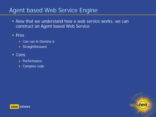 Agent based Web Service Engine
  Now that we understand how a web service works, we can
  construct an Agent based Web Service

  Pros
     Can run in Domino 6
     Straightforward

  Cons
     Performance
     Complex code
 