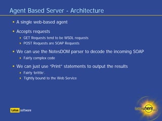Agent Based Server - Architecture
  A single web-based agent

  Accepts requests
     GET Requests tend to be WSDL requests
     POST Requests are SOAP Requests

  We can use the NotesDOM parser to decode the incoming SOAP
     Fairly complex code

  We can just use “Print” statements to output the results
     Fairly ‘brittle’.
     Tightly bound to the Web Service
 