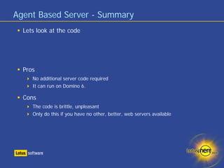 Agent Based Server - Summary
  Lets look at the code




  Pros
     No additional server code required
     It can run on Domino 6.

  Cons
     The code is brittle, unpleasant
     Only do this if you have no other, better, web servers available
 
