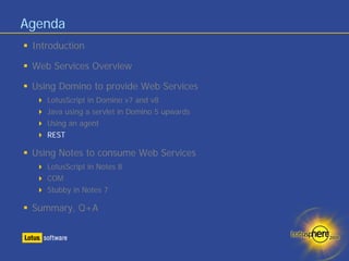 Agenda
 Introduction

 Web Services Overview

 Using Domino to provide Web Services
    LotusScript in Domino v7 and v8
    Java using a servlet in Domino 5 upwards
    Using an agent
    REST

 Using Notes to consume Web Services
    LotusScript in Notes 8
    COM
    Stubby in Notes 7

 Summary, Q+A
 