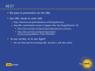 REST
 We pass in parameters on the URL.

 Our URL needs to start with
    http://dominserver/path/database.nsf/DesignElement….
    Any URL customisation needs to happen after the DesignElement. EG:
        http://ibm.com/db.nsf/Agent?OpenAgent&Cmd=ListUsers
        http://ibm.com/db.nsf/Agent?OpenAgent
        &Cmd=GetUser&Name=Fred+Flintstone

  In our servlet, or in our Agent
    We can intercept the incoming URL, decode it, and take action.
 
