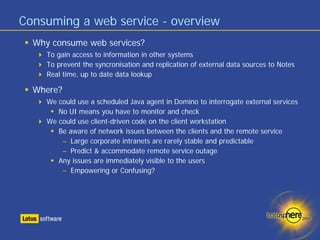 Consuming a web service - overview
  Why consume web services?
     To gain access to information in other systems
     To prevent the syncronisation and replication of external data sources to Notes
     Real time, up to date data lookup

  Where?
     We could use a scheduled Java agent in Domino to interrogate external services
        No UI means you have to monitor and check
     We could use client-driven code on the client workstation
        Be aware of network issues between the clients and the remote service
         – Large corporate intranets are rarely stable and predictable
         – Predict & accommodate remote service outage
        Any issues are immediately visible to the users
         – Empowering or Confusing?
 
