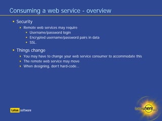 Consuming a web service - overview
  Security
     Remote web services may require
        Username/password login
        Encrypted username/password pairs in data
        SSL.

  Things change
     You may have to change your web service consumer to accommodate this
     The remote web service may move
     When designing, don’t hard-code…
 