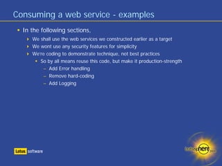 Consuming a web service - examples
  In the following sections,
     We shall use the web services we constructed earlier as a target
     We wont use any security features for simplicity
     We’re coding to demonstrate technique, not best practices
        So by all means reuse this code, but make it production-strength
         – Add Error handling
         – Remove hard-coding
         – Add Logging
 
