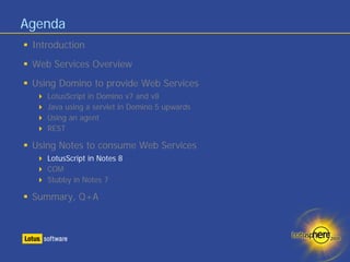 Agenda
 Introduction
 Web Services Overview
 Using Domino to provide Web Services
    LotusScript in Domino v7 and v8
    Java using a servlet in Domino 5 upwards
    Using an agent
    REST

 Using Notes to consume Web Services
    LotusScript in Notes 8
    COM
    Stubby in Notes 7

 Summary, Q+A
 
