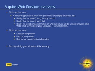 A quick Web Services overview
  Web services are:
      A standard application to application protocol for exchanging structured data
          Usually (but not always) using the http protocol
          Usually (but not always) using XML
          Usually we provide meta-information on what our service will do, using a language called
          WSDL (Web Service Description Language) – formatted in XML.

  Web services are:
          Language independent
          Platform independent
          Data format representation independent


  But hopefully you all knew this already...
 