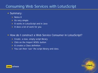 Consuming Web Services with LotusScript
  Summary:
     Notes 8
     Its very simple
     It works in LotusScript and in Java
     It does a lot of work for you


  How do I construct a Web Service Consumer in LotusScript?
     Create a new, empty script library
     Click on the Import WSDL button
     It creates a Class definition
     You can then “use” the script library and class.
 
