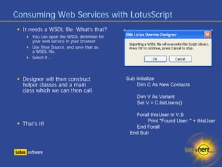 Consuming Web Services with LotusScript
  It needs a WSDL file. What's that?
      You can open the WSDL definition for
      your web service in your browser
      Use View Source, and save that as
      a WSDL file.
      Select it…




  Designer will then construct               Sub Initialize
  helper classes and a main                       Dim C As New Contacts
  class which we can then call
                                                 Dim V As Variant
                                                 Set V = C.listUsers()

                                                Forall thisUser In V.S
                                                     Print "Found User: " + thisUser
  That’s it!
                                                End Forall
                                              End Sub
 