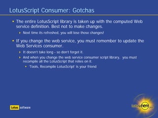 LotusScript Consumer: Gotchas
  The entire LotusScript library is taken up with the computed Web
  service definition. Best not to make changes.
     Next time its refreshed, you will lose those changes!

  If you change the web service, you must remember to update the
  Web Services consumer.
     It doesn’t take long - so don’t forget it.
     And when you change the web service consumer script library, you must
     recompile all the LotusScript that relies on it.
         ‘Tools, Recompile LotusScript’ is your friend
 
