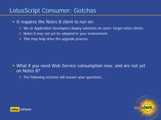 LotusScript Consumer: Gotchas
  It requires the Notes 8 client to run on:
     We as Application Developers deploy solutions on users’ target notes clients
     Notes 8 may not yet be adopted in your environment
     This may help drive the upgrade process




  What if you need Web Service consumption now, and are not yet
  on Notes 8?
     The following sections will answer your questions…
 
