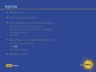 Agenda
 Introduction
 Web Services Overview
 Using Domino to provide Web Services
    LotusScript in Domino v7 and v8
    Java using a servlet in Domino 5 upwards
    Using an agent
    REST

 Using Notes to consume Web Services
    LotusScript in Notes 8
    COM
    Stubby in Notes 7

 Summary, Q+A
 