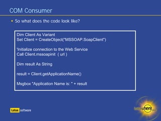 COM Consumer
 So what does the code look like?


  Dim Client As Variant
  Set Client = CreateObject("MSSOAP.SoapClient")

  'Initialize connection to the Web Service
  Call Client.mssoapinit ( url )

  Dim result As String

  result = Client.getApplicationName()

  Msgbox "Application Name is: " + result
 
