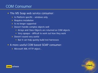 COM Consumer
 The MS Soap web service consumer:
    Is Platform specific - windows only
    Requires installation
    Is no longer supported
    Doesn’t handle complex objects well
        Arrays and Class Objects are returned as COM objects
        Very opaque - difficult to work out how they work
    Doesn’t sound very useful
        But it can help quickly build test harnesses

 A more useful COM based SOAP consumer:
    Microsoft XML HTTP object…
 